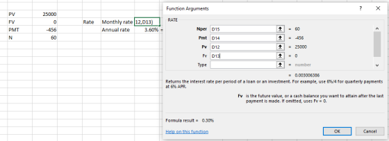 Function Arguments PV FV PMT 25000 RATE 0 Rate Monthly rate 12,D13) Nper D15 Pmt D14 Pv D12 Annual rate 3.60% 60 60 456 125000 Type - number Returns the interest rate per period of a loan or an investment. For example, use 6%/4 for quarterly payments at 6% APR. Fv is the future value, or a cash balance you want to attain after the last payment is made. If omitted, uses Fv 0. Formula result- 0.30% el this functi OK Cancel