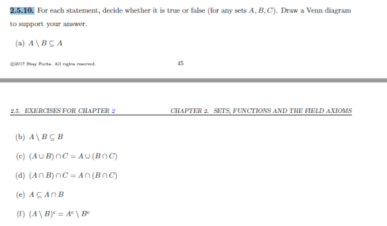 2.5.10. For each statement, decide whether it is true or false (for any sets A, B, C). Draw a Venn diagram to support your answer. a) A\BCA 2017 Shay Fuchx. All righta rerved 45 2.5. EXERCISES FOR CHAPTER 2 (b) A\BC B (e) ACAnB (f) (AYB)-Ac \ Bc