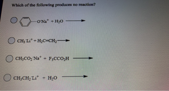 Which of the following produces no reaction? -ONa+ + H2O CH3 Li+ + H2C=CH2- CH3CO2 Na+ + F3CC02H O CH3CH2 Lit + H20
