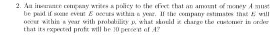 2. An insurance company writes a policy to the effect that an amount of money A must be paid if some event E occurs within a year. If the company estimates that E will occur within a year with probability p, what should it charge the customer in order that its expected profit wl be 10 percent of A?
