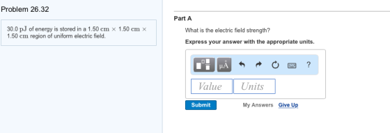 Problem 26.32 30.0 pJ of energy is stored in a 1.50 cm x 1.50 cm x 1.50 cm region of uniform electric field Part A What is the electric field strength? Express your answer with the appropriate units Value Units Submit My Answers Give Up
