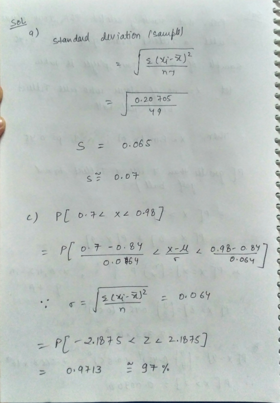 Sol Standard deviation (sample) { (Xi-st)? nt 0.20 705 49 s = 0.065 12 0.07 c) P[ 0.7L XL 0.98] 0.7 -0.84 I zx-l 0.0 864 0.98