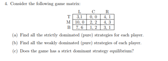 4. Consider the following game matrix: LCR T 3 ,1 0,0 4,1 M10, 02, 24, 3 B 7,6 | 1,2 3,1 (a) Find all the strictly dominated