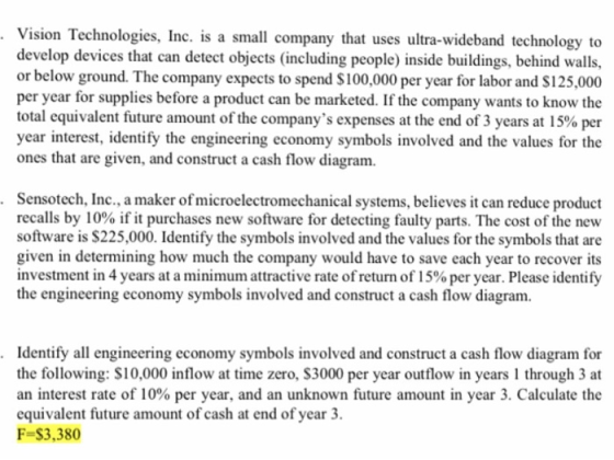 .Vision Technologies, Inc. is a small company that uses ultra-wideband technology to develop devices that can detect objects (including people) inside buildings, behind walls, or below ground. The company expects to spend $100,000 per year for labor and S125,000 per year for supplies before a product can be marketed. If the company wants to know the total equivalent future amount of the companys expenses at the end of 3 years at 15% per year interest, identify the engineering economy symbols involved and the values for the ones that are given, and construct a cash flow diagram. Sensotech, Inc., a maker of microelectromechanical systems, believes it can reduce product recalls by 10% if it purchases new software for detecting faulty parts. The cost of the new software is $225,000. Identify the symbols involved and the values for the symbols that are given in determining how much the company would have to save each year to recover its investment in 4 years at a minimum attractive rate of return of 1 500 per year. Please identify the engineering economy symbols involved and construct a cash flow diagram. . .Identify all engineering economy symbols involved and construct a cash flow diagram for the following: S10,000 inflow at time zero, S3000 per year outflow in years 1 through 3 at an interest rate of 10% per year, and an unknown future amount in year 3, Calculate the equivalent future amount of cash at end of year 3. F-$3,380