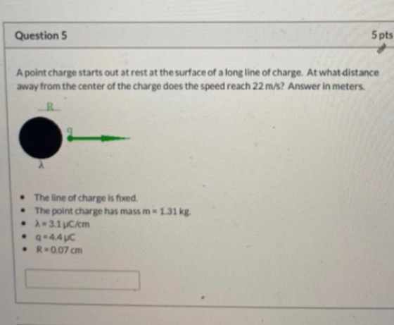 Question 5 5 pts A point charge starts out at rest at the surface of a long line of charge. At what distance away from the ce