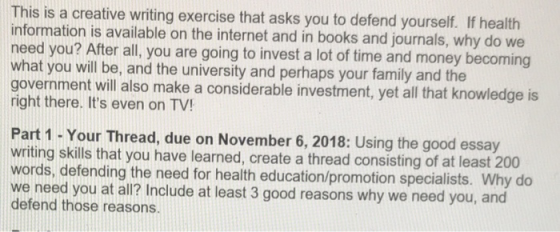 This is a creative writing exercise that asks you to defend yourself. If health information is available on the internet and in books and journals, why do we eed you? After all, you are going to invest a lot of time and money becoming what you will be, and the university and perhaps your family and the government will also make a considerable investment, yet all that knowledge is right there. Its even on TV! Part 1 - Your Thread, due on November 6, 2018: Using the good essay writing skills that you have learned, create a thread consisting of at least 200 ords, defending the need for health education/promotion specialists. Why do we need you at all? Include at least 3 good reasons why we need you, and defend those reasons.