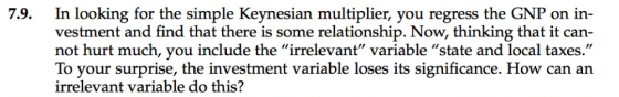 7.9. In looking for the simple Keynesian multiplier, you regress the GNP on in- vestment and find that there is some relationship. Now, thinking that it can not hurt much, you include the irrelevant variable state and local taxes To your surprise, the investment variable loses its significance. How can an irrelevant variable do this?