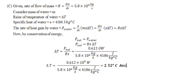 4 kg (C) Given, rate of flow ofmass-R Consider mass of water = m 5.8 × 10 dt aise of temperature of water ΔΤ Specific heat of water-s-4186 J/kg° C The rate of heat gain by water-Pwater Now, by conservation of energy, (msAT) - (SAT)- RsAT dt dt Pout-Pwater 0.612 GW 5.8 × 104 × 4186th K2.52° C Ans AT-out = 0612 × 109 W 5.8 x 104 x 4186