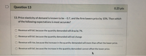 Question 13 0.25 pts 13. Price elasticity of demand is known to be - 0.7, and the firm lowers price by 10%. Then which of the