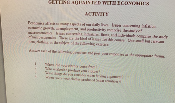 GETTING AQUAINTED WITH ECONOMICS ACTIVITY Economics affects so many aspects of our daily lives. Issues conceming inflation, economic growth, unemployment, and productivity comprise the study of macroeconomics. Issues concening industries, firms, and individuals comprise the study of microeconomics. These are the kind ofissues for this course. One small but relevant item, clothing, is the subject of the following exercise. Answer each of the following questions and post your responses in the appropriate forum. 1. Where did your cdlothes come from? 2. Who worked to produce your clothes? 3. What things do you consider when buying a gament? 4. Where were your clothes produced (what countries)?