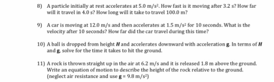 8) A particle initially at rest accelerates at 5.0 m/s2. How fast is it moving after 3.2 s? How far 9) A car is moving at 12.0 m/s and then accelerates at 1.5 m/s2 for 10 seconds. What is the 10) A bal is dropped from height H and accelerates downward with acceleration g. In terms of H 11) A rock is thrown straight up in the air at 6.2 m/s and it is released 1.8 m above the ground. will it travel in 4.0 s? How long will it take to travel 100.0 m? velocity after 10 seconds? How far did the car travel during this time? and g, solve for the time it takes to hit the ground. Write an equation of motion to describe the height of the rock relative to the ground. (neglect air resistance and use g 9.8 m/s2)