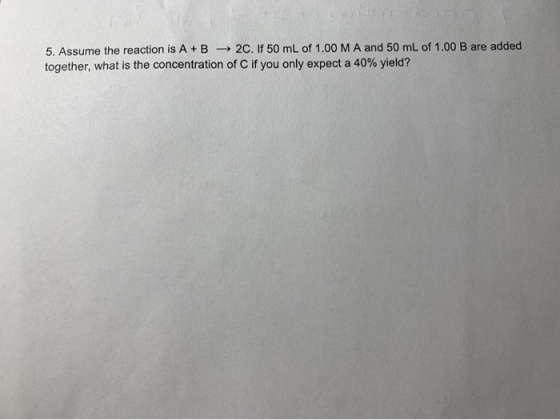 5. Assume the reaction is A+B 2C. If 50 mL of 1.00 M A and 50 mL of 1.00 B are added together, what is the concentration of C