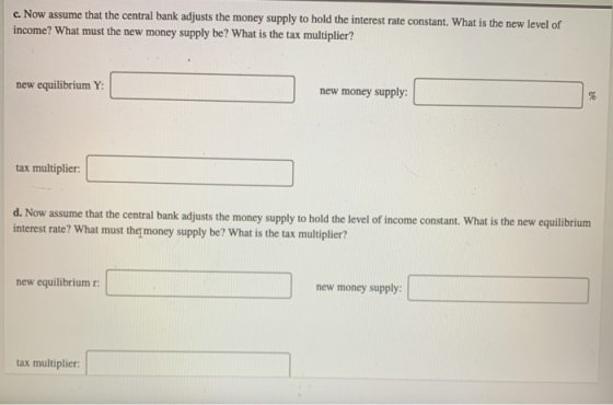 c. Now assume that the central bank adjusts the money supply to hold the interest rate constant. What is the new level of inc