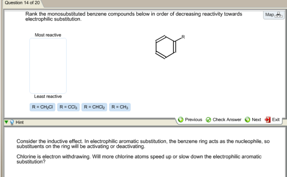 Question 14 of 20 Map Rank the monosubstituted benzene compounds below in order of decreasing reactivity towards electrophilic substitution. Most reactive Least reactive A Previous Check Answer Next Exit Hint Consider the inductive effect. In electrophilic aromatic substitution, the benzene ring acts as the nucleophile, so substituents on the ring will be activating or deactivating Chlorine is electron withdrawing. Will more chlorine atoms speed up or slow down the electrophilic aromatic substitution?