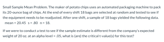 Small Sample Mean Problem. The maker of potato chips uses an automated packaging machine to pack its 20-ounce bag of chips. A