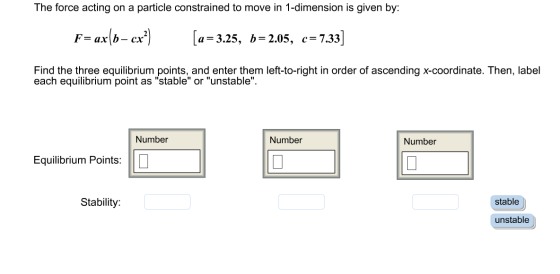 The force acting on a particle constrained to move in 1-dimension is given by: F= ax(b- cx?) [a= 3.25, b=2.05, c=7.33] Find t