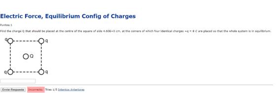 Electric Force, Equilibrium Config of Charges Puntos: 1 Find the charge Q that should be placed at the centre of the square of side 4.60E+0 cm, at the corners of which four identical charges +q = 8 C are placed so that the whole system is in equilibrium. Enviar Respuesta Incorrecto. Tries 1/5 Intentos Anteriores