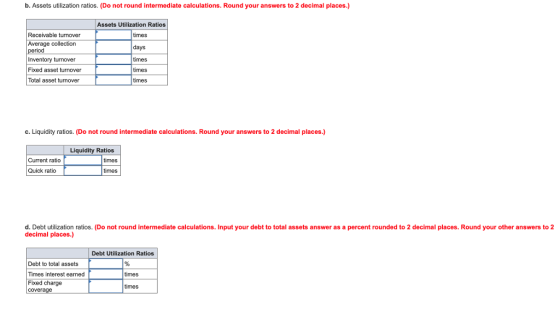 b. Assets utilization ratios. (Do not round intermediate calculations. Round your answers to 2 decimal places.) Assets Utilization Ratios Receivable turnover Average collection Inventory turnover Fixed asset turnover Total asset turnover times days imes imes times c.Liquidity ratios. (Do not round intermediate calculations. Round your answers to 2 decimal places.) Liquidity Ratios Current ratio times Quick ratio times d. Debt utilization ratios. (Do not round intermediate calculations. Input your debt to total assets answer as a percent rounded to 2 decimal places. Round your other answers to 2 decimal places.) Debt Utilization Ratios Debt to total assets Times interest earned Fixed charge times times