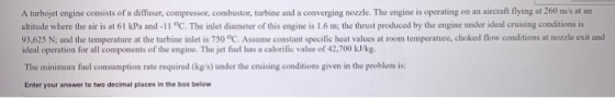 A turbojet engine consists of a diffuser, compressor, combustor, turbine and a converging nozzle. The engine is operating on