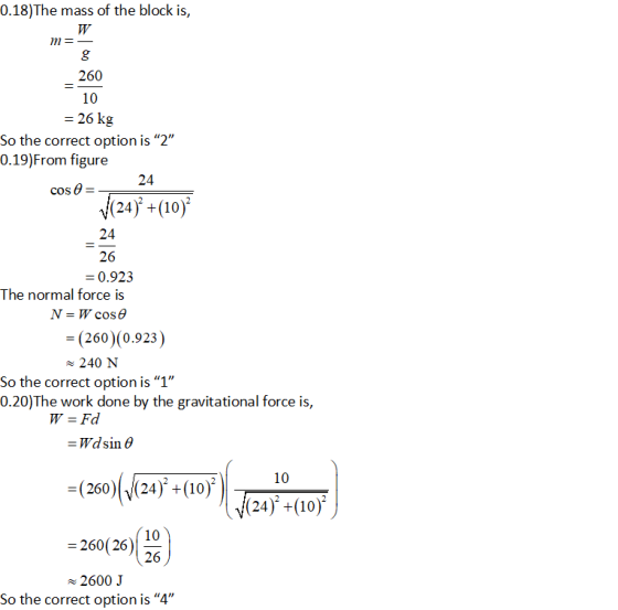 0.18)The mass of the block is, 260 10 26 kg So the correct option is “2 0.19)From figure 24 cos a (24) +(10) 24 26 0.923 The normal force is (260) (0.923) 240 N So the correct option is 1 0.20)The work done by the gravitational force is Wd sin θ (2604424),+(10), 3010 (24) +(1o) 10 260(26) 26 2600 J So the correct option is 4