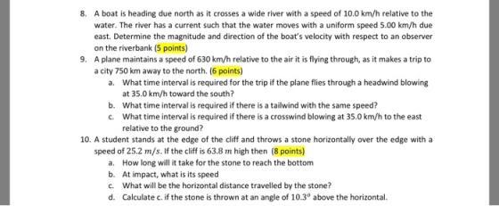 8. A boat is heading due north as it crosses a wide river with a speed of 10.0 km/h relative to the water. The river has a current such that the water moves with a uniform speed 5.00 km/h due east. Determine the magnitude and direction of the boats velocity with respect to an observer on the riverbank (5 points) A plane maintains a speed of 630 km/h relative to the air it is flying through, as it makes a trip to a city 750 km away to the north. (6 points) 9. What time interval is required for the trip if the plane flies through a headwind blowing at 35.0 km/h toward the south? What time interval is required if there is a tailwind with the same speed? What time interval is required if there is a crosswind blowing at 35.0 km/h to the east relative to the ground? a. b. c. 10. A student stands at the edge of the cliff and throws a stone horizontally over the edge with a speed of 25.2 m/s. If the cliff is 63.8 m high then (8 points) a. How long will it take for the stone to reach the bottom b. At impact, what is its speed c. What will be the horizontal distance traveled by the stone? d. Calculate c. if the stone is thrown at an angle of 10.3° above the horizontal