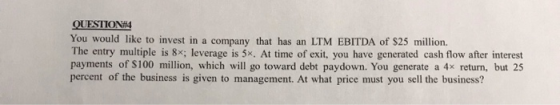 QUESTION#4 You would like to invest in a company that has an LTM EBITDA of $25 million. The entry multiple is 8x; leverage is