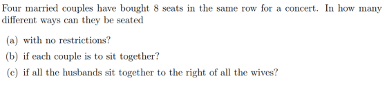 Four married couples have bought 8 seats in the same row for a concert. In how many different ways can they be seated (a) with no restrictions? (b) if each couple is to sit together? (c) if all the husbands sit together to the right of all the wives?