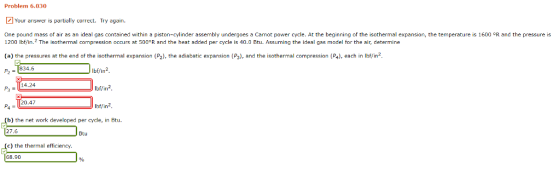Problem 6.030 Your answer is partially correct. Try again. One pound mass of air as an ideal gas contained within a piston-cylinder assembly undergoes a Carnot power cycle. At the beginning of the isothermal expansion, the temperature is 1600 °R and the pressure is 200 lbf/in.2 The isothermal compression occurs at 500 R and the heat added per cycle is 40.0 Btu. Assuming the ideal gas model for the air, determine (a) the pressures at the end of the isothermal expansion (P2), the adiabatic expansion (P3), and the isothermal compression (P4), each in lbffin2. 1 1 834.6 bf/in2 lbf/in2 IEbiFi 14.24 20.47 (b the net work developed per cyde, in Btu 27.6 Btu () the thermal efficiency. 68.90