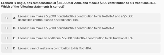 Leonard is single, has compensation of $18,000 for 2018, and made a $300 contribution to his traditional IRA. Which of the following statements is correct? Leonard can make a $5,200 nondeductible contribution to his Roth IRA and a $5,500 deductible contribution to his traditional IRA. O A. O B. Leonard can make a $5,200 nondeductible contribution to his Roth IRA O C. Leonard can make an additional $5,200 deductible contribution to his traditional IRA. O D. Leonard cannot make any contribution to his Roth IRA.
