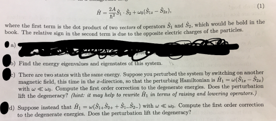 2A where the first term is the dot product of two vectors of operators S1 and 52, W where the first term is the dot product of two vectors of operators Š and S2, which would book. The relative sign in the second term is due to the opposite electric charges of the par a) ) Find the energy eigenvalues and eigenstates of this system. V There are two states with the same energy. Suppose you perturbed the system by switching on another magnetic field, this time in the z-direction, so that the perturbing Hamiltonian is (S1a S2a) with wwo. Compute the first order correction to the degenerate energies. Does the perturbation lift the degeneracy? (hint: it may help to rewrite fn in terms of raising and lowering operators.) ) d) Suppose instead that H1 = ω(S1+S2+ t S1-2.) with w 《 wo-Compute the first order correction to the degenerate energies. Does the perturbation lift the degeneracy?