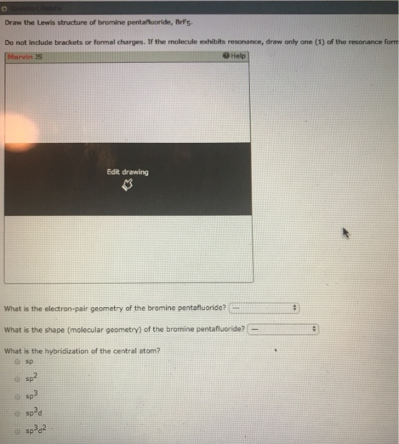 Draw the Lewis structure of bromine pentafluoride, BrFs Do not include brackets or formal charges. If the molecule exhibits resonance, draw only one (1) of the resonance forrm Marvin JS @Help Edit drawing What is the electron-pair geometry of the bromine pentafluoride? What is the shape (molecular geometry) of the bromine pentafluoride? What is the hybridization of the central atom? sp sp3d sp3d2
