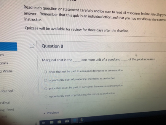 Read each question or statement carefully and be sure to read all responses before selecting yo answer. Remember that this quiz is an individual effort and that you may not discuss the conten instructor. Quizzes will be available for review for three days after the deadline. DQuestion 8 es Marginal cost is the one more unit of a good and of the good increases. tions O price that ust be paid to consume: decreases as consumption O opportunity cost of producing: increases as production O price that must be paid to consume: increases as consumption O opportunity cost of producing: decreases as production d Webi- Record- rsEval ing (free) Previous