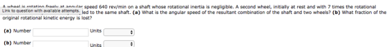 wh ol ie rntatinn fraalu at annular speed 640 rev/min on a shaft whose rotational inertia is negligible. A second wheel, initially at rest and with 7 times the rotational Link to question with available attempts. led to the same shaft. (a) What is the angular speed of the resultant combination of the shaft and two wheels? (b) What fraction of the original rotational kinetic energy is lost? (a) Number (b) Number Units