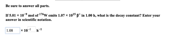 Be sure to answer all parts. If 5.01 x 10-9 mol of 176w emits 1.07 x 1015 β+ in 1.00 h, what is the decay constant? Enter your answer in scientific notation. 1.08 x 10 h1 -1 h-l