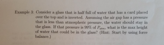 Example 3: Consider a glass that is half full of water that has a card placed over the top and is inverted. Assuming the air gap has a pressure that is less than atmospheric pressure, the water should stay in the glass. If that pressure is 99% of Ptrn, what is the max height of water that could be in the glass? (Hint: Start by using force balance