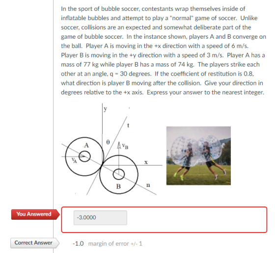 In the sport of bubble soccer, contestants wrap inflatable bubbles and attempt to play a normal game of soccer. Unlike soccer, collisions are an expected and somewhat deliberate part of the game of bubble soccer. In the instance shown, players A and B converge on the ball. Player A is moving in the +x direction with a speed of 6 m/s. Player B is moving in the +y direction with a speed of 3 m/s. Player A has a mass of 77 kg while player B has a mass of 74 kg. The players strike each other at an angle, q 30 degrees. If the coefficient of restitution is 0.8, what direction is player B moving after the collision. Give your direction in degrees relative to the +x axis. Express your answer to the nearest integer You Answered 3.000 Correct Answer 1.0 margin of error +-1