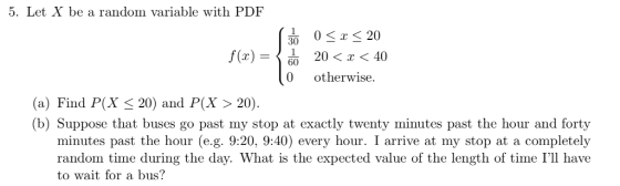 5. Let X be a random variable with PDF 30 20 f(x)- 20 < x < 40 0 otherwise. (a) Find P(X 20) and P(X >20) (b) Suppose that buses go past my stop at exactly twenty minutes past the hour and forty every hour. I arrive at my stop at a completely random time during the day. What is the expected value of the length of time Ill have to wait for a bus?