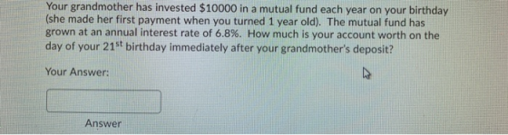 Your grandmother has invested $10000 in a mutual fund each year on your birthday (she made her first payment when you turned