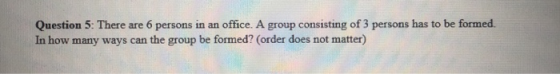 Question 5: There are 6 persons in an office. A group consisting of 3 persons has to be formed. In how many ways can the grou
