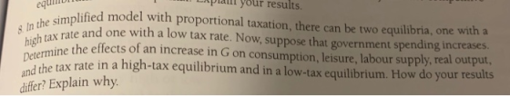 equili simplified model with proportional taxation, there can be two equilibria, one with a Lxplannl your results. s In the e and one with a low tax rate. Now, suppose that government spending increases high taktheeffects of an increase in G on consumption, leisure, labour supply, real output, tax rate in a high-tax equilibrium and in a low-tax equilibrium. How do your results differ? Explain why