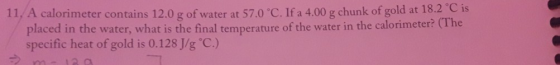 11. A calorimeter contains 12.0 g of water at 57.0 °C. If a 4.00 g chunk of gold at 18.2°C is placed in the water, what is th