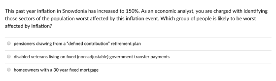 This past year inflation in Snowdonia has increased to 150%. As an economic analyst, you are charged with identifying those sectors of the population worst affected by this inflation event. Which group of people is likely to be worst affected by inflation? O pensioners drawing from a defined contribution retirement plan disabled veterans living on fixed (non-adjustable) government transfer payments homeowners with a 30 year fixed mortgage
