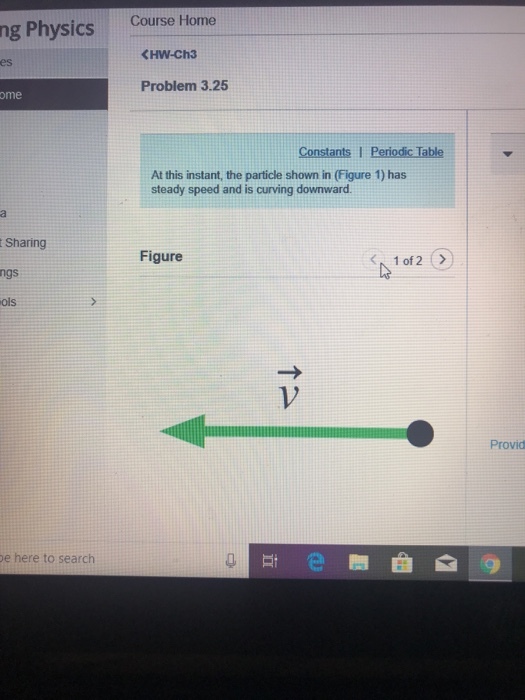 Course Home ng Physics <HW-Ch3 es Problem 3.25 ome At this instant, the particle shown in (Figure 1) has steady speed and is curving downward Sharing ngs ols Figure 1V Provid e here to search