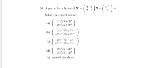 20. A particular solution of X = 2 3 2 1 x+(**): Select the correct answer. 2te/5 + 3e (b) 2te-/5 +3e- - 2te-/5+2e-4 2te-/5-