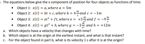 . The equations below give the x component of position for four objects as functions of time: Object 1: x(ta, where a5m Object 2: X(t) bt + c, where b 4-and C ::-1rn . Object 3: x(t) = eẹ+ft,where e=+5sn and f--g2 Object 4: x(t)gt2 h, where g-3and h +12m . a. b. c. Which objects have a velocity that changes with time? Which object is at the origin at the earliest instant, and what is that instant? For the object found in part b, what is its velocity 1 s after it is at the origin?