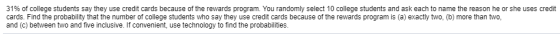 31% of college students say they use credit cards because of the rewards program. You randomly select 10 College students and ask each to name the reason he or she uses re- cards. Find the probability that the number of college students who say they use credit cards because of the rewards program is (a) exactly two, (b) more than two, and (c) between two and five inclusive. If convenient, use technology to find the probabilities.