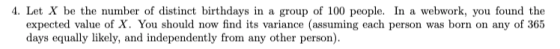 4. Let X be the number of distinct birthdays in a group of 100 people. In a webwork, you found the expected value of x. You s