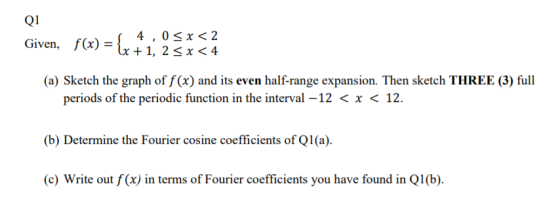 Q1 Given, f(x) = {x +1, 2 5x<4 4,0 < x < 2 (a) Sketch the graph of f(x) and its even half-range expansion. Then sketch THREE