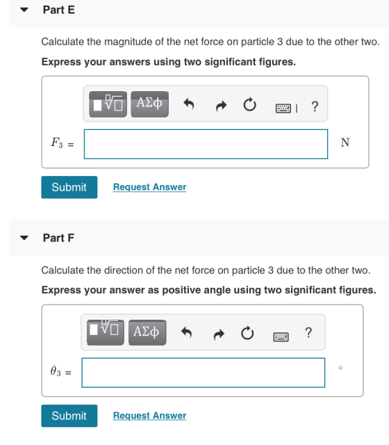 Part E Calculate the magnitude of the net force on particle 3 due to the other two. Express your answers using two significant figures. F3 Submit Request Answer Part F Calculate the direction of the net force on particle 3 due to the other two. Express your answer as positive angle using two significant figures Submit Request Answer