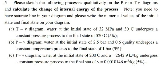 5 Please sketch the following processes qualitatively on the P-v or T-v diagrams and calculate the change of internal energy of the process. Note: you need to have saturate line in your diagram and please write the numerical values of the initial state and final state on your diagram (a) T v diagram; water at the iniial state of 32 MPa and 30 C undergoesa (b) P- v diagram; water at the initial state of 2.5 bar and 0.6 quality undergoes a (c) T- v diagram; water at the initial state of 200 C and u 2642.9 kJ/kg undergoes constant pressure process to the final state of 520 C (5%); constant temperature process to the final state of 1 bar (5%); a constant pressure process to the final stat of v-0.00 10146 m3/kg (5%).